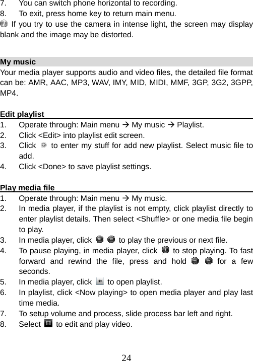  247.  You can switch phone horizontal to recording. 8.  To exit, press home key to return main menu.  If you try to use the camera in intense light, the screen may display blank and the image may be distorted.    My music                                                             Your media player supports audio and video files, the detailed file format can be: AMR, AAC, MP3, WAV, IMY, MID, MIDI, MMF, 3GP, 3G2, 3GPP, MP4.  Edit playlist                                                             1.  Operate through: Main menu Æ My music Æ Playlist. 2.  Click &lt;Edit&gt; into playlist edit screen. 3. Click  to enter my stuff for add new playlist. Select music file to add. 4.  Click &lt;Done&gt; to save playlist settings.  Play media file                                                          1.  Operate through: Main menu Æ My music.   2.  In media player, if the playlist is not empty, click playlist directly to enter playlist details. Then select &lt;Shuffle&gt; or one media file begin to play. 3.  In media player, click     to play the previous or next file.   4.  To pause playing, in media player, click     to stop playing. To fast forward and rewind the file, press and hold    for a few seconds.  5.  In media player, click    to open playlist. 6.  In playlist, click &lt;Now playing&gt; to open media player and play last time media.   7.  To setup volume and process, slide process bar left and right. 8. Select   to edit and play video.  