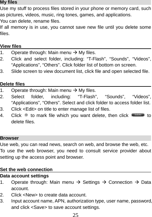  25My files                                                                 Use my stuff to process files stored in your phone or memory card, such as pictures, videos, music, ring tones, games, and applications.   You can delete, rename files.   If all memory is in use, you cannot save new file until you delete some files.  View files                                                               1.  Operate through: Main menu Æ My files. 2.  Click and select folder, including: “T-Flash”, “Sounds”, “Videos”, “Applications”, “Others”. Click folder list of bottom on screen. 3.  Slide screen to view document list, click file and open selected file.  Delete files                                                              1.  Operate through: Main menu Æ My files. 2. Select folder, including: “T-Flash”, “Sounds”, “Videos”, “Applications”, “Others”. Select and click folder to access folder list. 3.  Click &lt;Edit&gt; on title to enter manage list of files. 4. Click  to mark file which you want delete, then click   to delete files.  Browser                                                                Use web, you can read news, search on web, and browse the web, etc.   To use the web browser, you need to consult service provider about setting up the access point and browser.    Set the web connection                                                  Data account settings 1.  Operate through: Main menu Æ Settings Æ Connection Æ Data account. 2.  Click &lt;New&gt; to create data account. 3.  Input account name, APN, authorization type, user name, password, and click &lt;Save&gt; to save account settings. 