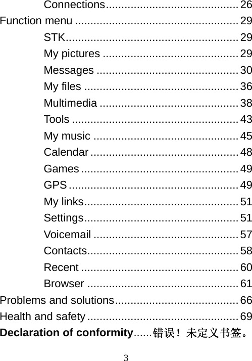  3Connections...........................................26 Function menu .....................................................29 STK........................................................29 My pictures ............................................29 Messages ..............................................30 My files ..................................................36 Multimedia .............................................38 Tools ......................................................43 My music ...............................................45 Calendar ................................................48 Games ...................................................49 GPS.......................................................49 My links..................................................51 Settings.................................................. 51 Voicemail ...............................................57 Contacts.................................................58 Recent ...................................................60 Browser .................................................61 Problems and solutions........................................66 Health and safety.................................................69 Declaration of conformity......错误！未定义书签。  