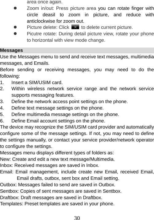  30area once again. z  Zoom in/out: Press picture area you can rotate finger with circle deasil to zoom in picture, and reduce with anticlockwise for zoom out. z Picture delete: Click   to delete current picture. z  Picutre rotate: During detail picture view, rotate your phone to horizontal with view mode change.   Messages                                                               Use the Messages menu to send and receive text messages, multimedia messages, and Emails. Before sending or receiving messages, you may need to do the following:  1.  Insert a SIM/USIM card. 2.  Within wireless network service range and the network service supports messaging features. 3.  Define the network access point settings on the phone. 4.  Define text message settings on the phone. 5.  Define multimedia message settings on the phone. 6.  Define Email account settings on the phone. The device may recognize the SIM/USIM card provider and automatically configure some of the message settings. If not, you may need to define the settings manually, or contact your service provider/network operator to configure the settings. Messages menu displays different types of folders as:   New: Create and edit a new text message/Multimedia. Inbox: Received messages are saved in Inbox. Email: Email management, include create new Email, received Email, Email drafts, outbox, sent box and Email setting. Outbox: Messages failed to send are saved in Outbox. Sentbox: Copies of sent messages are saved in Sentbox. Draftbox: Draft messages are saved in Draftbox. Templates: Preset templates are saved in your phone.  