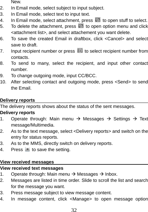  32New. 2.  In Email mode, select subject to input subject. 3.  In Email mode, select text to input text. 4.  In Email mode, select attachment, press    to open stuff to select. 5.  To delete the attachment, press    to open option menu and click &lt;attachment list&gt;, and select attachement you want delete. 6.  To save the created Email in draftbox, click &lt;Cancel&gt; and select save to draft. 7.  Input recipient number or press    to select recipient number from contacts. 8.  To send to many, select the recipient, and input other contact number. 9.  To change outgoing mode, input CC/BCC. 10.  After selecting contact and outgoing mode, press &lt;Send&gt; to send the Email.  Delivery reports                                                       The delivery reports shows about the status of the sent messages. Delivery reports 1.  Operate through: Main menu Æ Messages Æ Settings Æ Text message/Multimedia. 2.  As to the text message, select &lt;Delivery reports&gt; and switch on the entry for status reports. 3.  As to the MMS, directly switch on delivery reports. 4. Press   to save the setting.  View received messages                                               View received text messages 1.  Operate through: Main menu Æ Messages Æ Inbox. 2.  Messages are listed in time order. Slide to scroll the list and search for the message you want.   3.  Press message subject to view message content. 4.  In message content, click &lt;Manage&gt; to open message option 