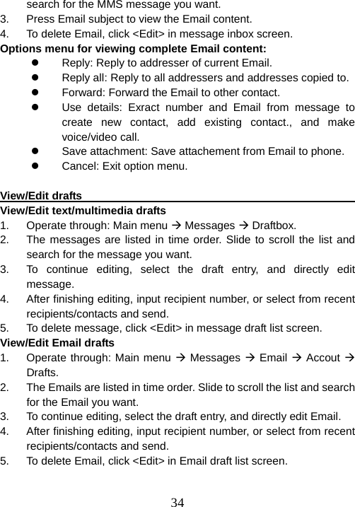  34search for the MMS message you want. 3.  Press Email subject to view the Email content. 4.  To delete Email, click &lt;Edit&gt; in message inbox screen. Options menu for viewing complete Email content: z  Reply: Reply to addresser of current Email. z  Reply all: Reply to all addressers and addresses copied to. z  Forward: Forward the Email to other contact. z  Use details: Exract number and Email from message to create new contact, add existing contact., and make voice/video call. z  Save attachment: Save attachement from Email to phone. z  Cancel: Exit option menu.  View/Edit drafts                                                        View/Edit text/multimedia drafts 1.  Operate through: Main menu Æ Messages Æ Draftbox. 2.  The messages are listed in time order. Slide to scroll the list and search for the message you want. 3.  To continue editing, select the draft entry, and directly edit message. 4.  After finishing editing, input recipient number, or select from recent recipients/contacts and send. 5.  To delete message, click &lt;Edit&gt; in message draft list screen. View/Edit Email drafts 1.  Operate through: Main menu Æ Messages Æ Email Æ Accout Æ Drafts. 2.  The Emails are listed in time order. Slide to scroll the list and search for the Email you want. 3.  To continue editing, select the draft entry, and directly edit Email. 4.  After finishing editing, input recipient number, or select from recent recipients/contacts and send. 5.  To delete Email, click &lt;Edit&gt; in Email draft list screen.  