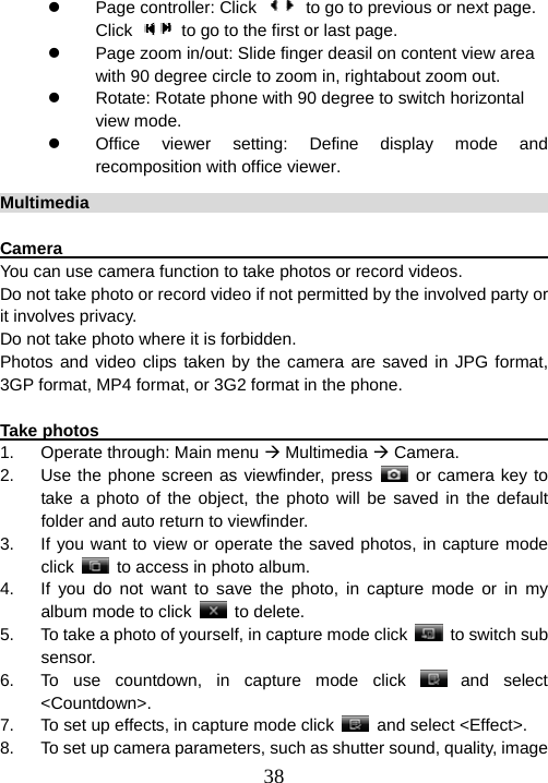  38z Page controller: Click    to go to previous or next page. Click    to go to the first or last page. z  Page zoom in/out: Slide finger deasil on content view area with 90 degree circle to zoom in, rightabout zoom out. z  Rotate: Rotate phone with 90 degree to switch horizontal view mode.   z  Office viewer setting: Define display mode and recomposition with office viewer. Multimedia                                                               Camera                                                                 You can use camera function to take photos or record videos. Do not take photo or record video if not permitted by the involved party or it involves privacy.   Do not take photo where it is forbidden.   Photos and video clips taken by the camera are saved in JPG format, 3GP format, MP4 format, or 3G2 format in the phone.    Take photos                                                            1.  Operate through: Main menu Æ Multimedia Æ Camera. 2.  Use the phone screen as viewfinder, press   or camera key to take a photo of the object, the photo will be saved in the default folder and auto return to viewfinder.     3.  If you want to view or operate the saved photos, in capture mode click    to access in photo album.   4.  If you do not want to save the photo, in capture mode or in my album mode to click   to delete. 5.  To take a photo of yourself, in capture mode click    to switch sub sensor.  6.  To use countdown, in capture mode click   and  select &lt;Countdown&gt;. 7.  To set up effects, in capture mode click    and select &lt;Effect&gt;. 8.  To set up camera parameters, such as shutter sound, quality, image 