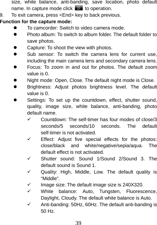  39size, white balance, anti-banding, save location, photo default name. In capture mode click   to operation. 9.  To exit camera, press &lt;End&gt; key to back previous. Function for the capture mode:   z  To camcorder: Switch to video camera mode. z  Photo album: To switch to album folder. The default folder to save photos. z  Capture: To shoot the view with photos. z  Sub sensor: To switch the camera lens for current use, including the main camera lens and secondary camera lens. z  Focus: To zoom in and out for photos. The default zoom value is 0. z  Night mode: Open, Close. The default night mode is Close. z  Brightness: Adjust photos brightness level. The default value is 0. z  Settings: To set up the countdown, effect, shutter sound, quality, image size, white balance, anti-banding, photo default name. 9  Countdown: The self-timer has four modes of close/3 seconds/5 seconds/10 seconds. The default self-timer is not activated. 9  Effect: Adjust five special effects for the photos: close/black and white/negative/sepia/aqua. The default effect is not activated. 9  Shutter sound: Sound 1/Sound 2/Sound 3. The default sound is Sound 1. 9  Quality: High, Middle, Low. The default quality is “Middle”. 9  Image size: The default image size is 240X320. 9  White balance: Auto, Tungsten, Fluorescence, Daylight, Cloudy. The default white balance is Auto. 9  Anti-banding: 50Hz, 60Hz. The default anti-banding is 50 Hz. 