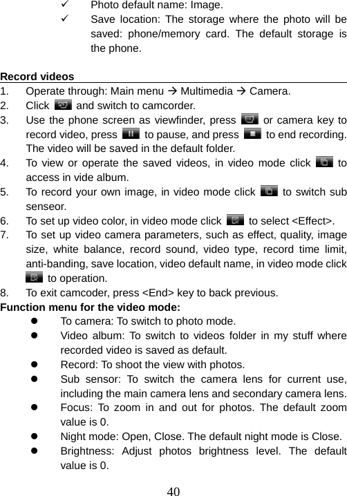  409  Photo default name: Image. 9  Save location: The storage where the photo will be saved: phone/memory card. The default storage is the phone.  Record videos                                                          1.  Operate through: Main menu Æ Multimedia Æ Camera. 2. Click    and switch to camcorder. 3.  Use the phone screen as viewfinder, press   or camera key to record video, press    to pause, and press   to end recording. The video will be saved in the default folder.   4.  To view or operate the saved videos, in video mode click   to access in vide album.   5.  To record your own image, in video mode click   to switch sub senseor. 6.  To set up video color, in video mode click   to select &lt;Effect&gt;. 7.  To set up video camera parameters, such as effect, quality, image size, white balance, record sound, video type, record time limit, anti-banding, save location, video default name, in video mode click  to operation. 8.  To exit camcoder, press &lt;End&gt; key to back previous. Function menu for the video mode:   z  To camera: To switch to photo mode. z  Video album: To switch to videos folder in my stuff where recorded video is saved as default. z  Record: To shoot the view with photos. z  Sub sensor: To switch the camera lens for current use, including the main camera lens and secondary camera lens. z  Focus: To zoom in and out for photos. The default zoom value is 0. z  Night mode: Open, Close. The default night mode is Close. z  Brightness: Adjust photos brightness level. The default value is 0. 