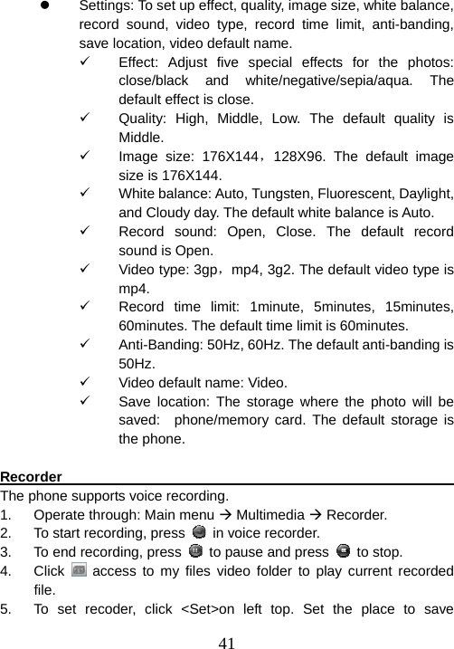  41z  Settings: To set up effect, quality, image size, white balance, record sound, video type, record time limit, anti-banding, save location, video default name. 9  Effect: Adjust five special effects for the photos: close/black and white/negative/sepia/aqua. The default effect is close. 9  Quality: High, Middle, Low. The default quality is Middle. 9 Image size: 176X144，128X96. The default image size is 176X144. 9  White balance: Auto, Tungsten, Fluorescent, Daylight, and Cloudy day. The default white balance is Auto. 9  Record sound: Open, Close. The default record sound is Open. 9  Video type: 3gp，mp4, 3g2. The default video type is mp4. 9  Record time limit: 1minute, 5minutes, 15minutes, 60minutes. The default time limit is 60minutes. 9  Anti-Banding: 50Hz, 60Hz. The default anti-banding is 50Hz.  9  Video default name: Video. 9  Save location: The storage where the photo will be saved:  phone/memory card. The default storage is the phone.  Recorder                                                               The phone supports voice recording. 1.  Operate through: Main menu Æ Multimedia Æ Recorder. 2.  To start recording, press    in voice recorder.   3.  To end recording, press    to pause and press   to stop.   4. Click  access to my files video folder to play current recorded file.  5.  To set recoder, click &lt;Set&gt;on left top. Set the place to save 