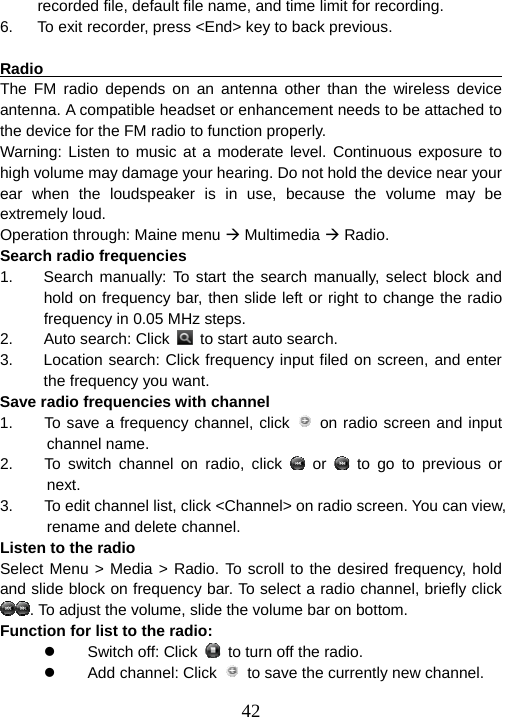  42recorded file, default file name, and time limit for recording. 6.  To exit recorder, press &lt;End&gt; key to back previous.  Radio                                                                  The FM radio depends on an antenna other than the wireless device antenna. A compatible headset or enhancement needs to be attached to the device for the FM radio to function properly. Warning: Listen to music at a moderate level. Continuous exposure to high volume may damage your hearing. Do not hold the device near your ear when the loudspeaker is in use, because the volume may be extremely loud. Operation through: Maine menu Æ Multimedia Æ Radio. Search radio frequencies 1.  Search manually: To start the search manually, select block and hold on frequency bar, then slide left or right to change the radio frequency in 0.05 MHz steps.   2. Auto search: Click   to start auto search. 3.  Location search: Click frequency input filed on screen, and enter the frequency you want. Save radio frequencies with channel 1.    To save a frequency channel, click   on radio screen and input channel name. 2.    To switch channel on radio, click   or   to go to previous or next. 3.        To edit channel list, click &lt;Channel&gt; on radio screen. You can view, rename and delete channel.   Listen to the radio Select Menu &gt; Media &gt; Radio. To scroll to the desired frequency, hold and slide block on frequency bar. To select a radio channel, briefly click . To adjust the volume, slide the volume bar on bottom. Function for list to the radio: z Switch off: Click   to turn off the radio. z  Add channel: Click    to save the currently new channel. 