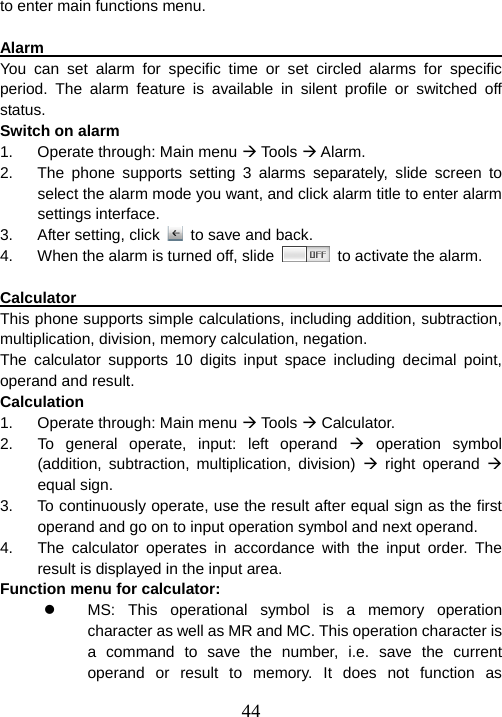  44to enter main functions menu.    Alarm                                                              You can set alarm for specific time or set circled alarms for specific period. The alarm feature is available in silent profile or switched off status.  Switch on alarm 1.  Operate through: Main menu Æ Tools Æ Alarm. 2.  The phone supports setting 3 alarms separately, slide screen to select the alarm mode you want, and click alarm title to enter alarm settings interface. 3.  After setting, click    to save and back. 4.  When the alarm is turned off, slide    to activate the alarm.  Calculator                                                           This phone supports simple calculations, including addition, subtraction, multiplication, division, memory calculation, negation.   The calculator supports 10 digits input space including decimal point, operand and result. Calculation 1.  Operate through: Main menu Æ Tools Æ Calculator.   2.  To general operate, input: left operand Æ operation symbol (addition, subtraction, multiplication, division) Æ right operand Æ equal sign.   3.  To continuously operate, use the result after equal sign as the first operand and go on to input operation symbol and next operand.   4.  The calculator operates in accordance with the input order. The result is displayed in the input area.   Function menu for calculator: z  MS: This operational symbol is a memory operation character as well as MR and MC. This operation character is a command to save the number, i.e. save the current operand or result to memory. It does not function as 