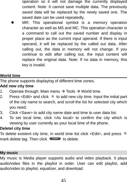  45operation so it will not damage the currently displayed content. Note: It cannot save multiple data. The previously saved data will be replaced by the newly saved one. The saved date can be used repeatedly.   z  MR: This operational symbol is a memory operation character as well as MS and MC. This operation character is a command to call out the saved number and display in proper place as the current input operand. If there is input operand, it will be replaced by the called out data. After calling out, the data in memory will not change. If you continue to edit after calling out, the input content will replace the original data. Note: If no data in memory, this key is invalid.  World time                                                           The phone supports displaying of different time zones.   Add new city time 1.  Operate through: Main menu Æ Tools Æ World time. 2.  Press &lt;Edit&gt; and click    to add new city time. Input the initial part of the city name to search, and scroll the list for selected city which you need. 3.  Click &lt;Save&gt; to add city name date and time to user data list. 4.  To set local time, click &lt;As local&gt; to confirm the city which is viewing by user currently as your local time of the phone. Deletel city time To delete existent city time, in world time list click &lt;Edit&gt;, and press   mark delete tag. Then click   to delete.  My music                                                              My music is Media player supports audio and video playback. It plays audio/video files in the playlist in order. User can edit playlist, add audio/video to playlist, equalizer, and download.  