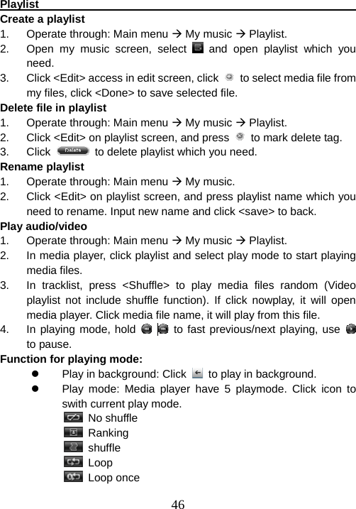  46Playlist                                                                 Create a playlist 1.  Operate through: Main menu Æ My music Æ Playlist. 2.  Open my music screen, select   and open playlist which you need. 3.  Click &lt;Edit&gt; access in edit screen, click    to select media file from my files, click &lt;Done&gt; to save selected file. Delete file in playlist 1.  Operate through: Main menu Æ My music Æ Playlist. 2.  Click &lt;Edit&gt; on playlist screen, and press    to mark delete tag. 3. Click    to delete playlist which you need. Rename playlist 1.  Operate through: Main menu Æ My music. 2.  Click &lt;Edit&gt; on playlist screen, and press playlist name which you need to rename. Input new name and click &lt;save&gt; to back. Play audio/video 1.  Operate through: Main menu Æ My music Æ Playlist. 2.  In media player, click playlist and select play mode to start playing media files.   3.  In tracklist, press &lt;Shuffle&gt; to play media files random (Video playlist not include shuffle function). If click nowplay, it will open media player. Click media file name, it will play from this file. 4.  In playing mode, hold     to fast previous/next playing, use   to pause.   Function for playing mode: z  Play in background: Click    to play in background. z  Play mode: Media player have 5 playmode. Click icon to swith current play mode.         No shuffle         Ranking  shuffle  Loop  Loop once 