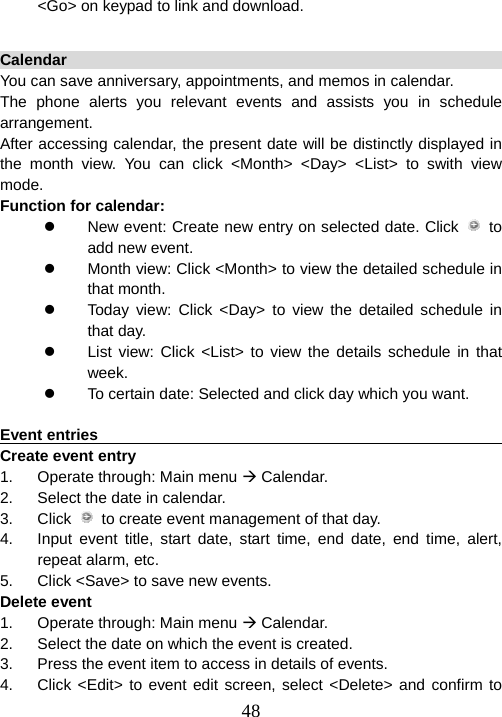  48&lt;Go&gt; on keypad to link and download.  Calendar                                                                You can save anniversary, appointments, and memos in calendar.   The phone alerts you relevant events and assists you in schedule arrangement.  After accessing calendar, the present date will be distinctly displayed in the month view. You can click &lt;Month&gt; &lt;Day&gt; &lt;List&gt; to swith view mode.  Function for calendar:   z  New event: Create new entry on selected date. Click   to add new event. z  Month view: Click &lt;Month&gt; to view the detailed schedule in that month. z  Today view: Click &lt;Day&gt; to view the detailed schedule in that day. z  List view: Click &lt;List&gt; to view the details schedule in that week. z  To certain date: Selected and click day which you want.  Event entries                                                            Create event entry 1.  Operate through: Main menu Æ Calendar. 2.  Select the date in calendar. 3. Click   to create event management of that day.   4.  Input event title, start date, start time, end date, end time, alert, repeat alarm, etc.   5.  Click &lt;Save&gt; to save new events.     Delete event 1.  Operate through: Main menu Æ Calendar. 2.  Select the date on which the event is created. 3.  Press the event item to access in details of events. 4.  Click &lt;Edit&gt; to event edit screen, select &lt;Delete&gt; and confirm to 