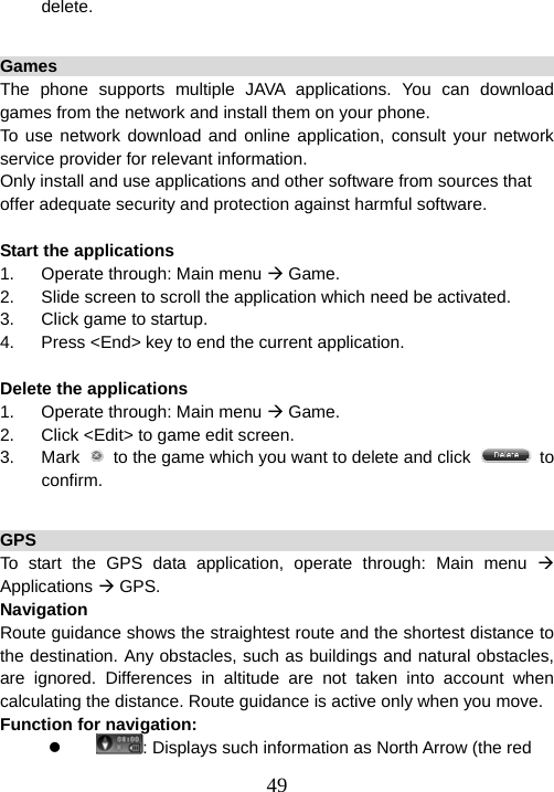  49delete.  Games                                                            The phone supports multiple JAVA applications. You can download games from the network and install them on your phone.   To use network download and online application, consult your network service provider for relevant information. Only install and use applications and other software from sources that offer adequate security and protection against harmful software.  Start the applications 1.  Operate through: Main menu Æ Game. 2.  Slide screen to scroll the application which need be activated. 3.  Click game to startup. 4.  Press &lt;End&gt; key to end the current application.    Delete the applications 1.  Operate through: Main menu Æ Game. 2.  Click &lt;Edit&gt; to game edit screen. 3. Mark   to the game which you want to delete and click   to confirm.  GPS                                                                  To start the GPS data application, operate through: Main menu Æ Applications Æ GPS. Navigation                                                          Route guidance shows the straightest route and the shortest distance to the destination. Any obstacles, such as buildings and natural obstacles, are ignored. Differences in altitude are not taken into account when calculating the distance. Route guidance is active only when you move. Function for navigation: z : Displays such information as North Arrow (the red 