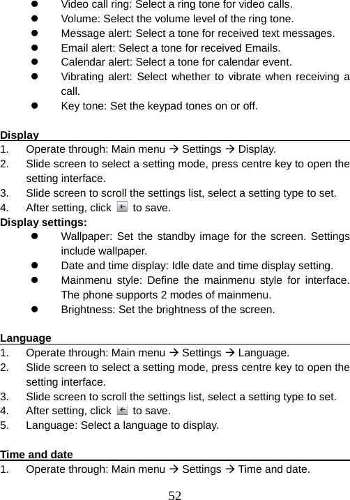  52z  Video call ring: Select a ring tone for video calls. z  Volume: Select the volume level of the ring tone. z  Message alert: Select a tone for received text messages. z  Email alert: Select a tone for received Emails. z  Calendar alert: Select a tone for calendar event. z  Vibrating alert: Select whether to vibrate when receiving a call. z  Key tone: Set the keypad tones on or off.  Display                                                                 1.  Operate through: Main menu Æ Settings Æ Display. 2.  Slide screen to select a setting mode, press centre key to open the setting interface. 3.  Slide screen to scroll the settings list, select a setting type to set. 4.  After setting, click   to save. Display settings: z  Wallpaper: Set the standby image for the screen. Settings include wallpaper. z  Date and time display: Idle date and time display setting. z  Mainmenu style: Define the mainmenu style for interface. The phone supports 2 modes of mainmenu. z  Brightness: Set the brightness of the screen.  Language                                                          1.  Operate through: Main menu Æ Settings Æ Language. 2.  Slide screen to select a setting mode, press centre key to open the setting interface. 3.  Slide screen to scroll the settings list, select a setting type to set. 4.  After setting, click   to save. 5.  Language: Select a language to display.  Time and date                                                      1.  Operate through: Main menu Æ Settings Æ Time and date. 