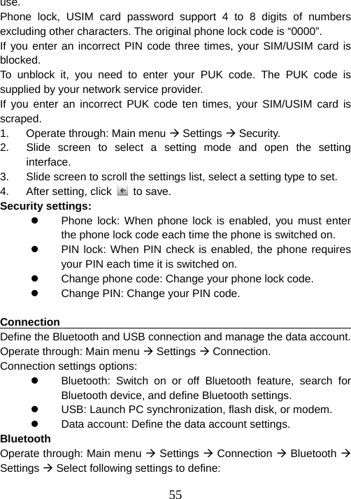  55use.  Phone lock, USIM card password support 4 to 8 digits of numbers excluding other characters. The original phone lock code is “0000”.   If you enter an incorrect PIN code three times, your SIM/USIM card is blocked.  To unblock it, you need to enter your PUK code. The PUK code is supplied by your network service provider.   If you enter an incorrect PUK code ten times, your SIM/USIM card is scraped.  1.  Operate through: Main menu Æ Settings Æ Security. 2.  Slide screen to select a setting mode and open the setting interface. 3.  Slide screen to scroll the settings list, select a setting type to set. 4.  After setting, click   to save. Security settings: z  Phone lock: When phone lock is enabled, you must enter the phone lock code each time the phone is switched on. z  PIN lock: When PIN check is enabled, the phone requires your PIN each time it is switched on. z  Change phone code: Change your phone lock code. z  Change PIN: Change your PIN code.  Connection                                                             Define the Bluetooth and USB connection and manage the data account. Operate through: Main menu Æ Settings Æ Connection. Connection settings options: z  Bluetooth: Switch on or off Bluetooth feature, search for Bluetooth device, and define Bluetooth settings. z  USB: Launch PC synchronization, flash disk, or modem. z  Data account: Define the data account settings. Bluetooth  Operate through: Main menu Æ Settings Æ Connection Æ Bluetooth Æ Settings Æ Select following settings to define: 