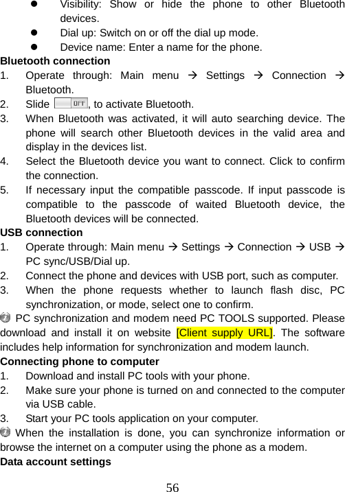  56z  Visibility: Show or hide the phone to other Bluetooth devices. z  Dial up: Switch on or off the dial up mode. z  Device name: Enter a name for the phone. Bluetooth connection 1.  Operate through: Main menu Æ Settings Æ Connection Æ Bluetooth. 2. Slide  , to activate Bluetooth.   3.  When Bluetooth was activated, it will auto searching device. The phone will search other Bluetooth devices in the valid area and display in the devices list. 4.  Select the Bluetooth device you want to connect. Click to confirm the connection. 5.  If necessary input the compatible passcode. If input passcode is compatible to the passcode of waited Bluetooth device, the Bluetooth devices will be connected. USB connection   1.  Operate through: Main menu Æ Settings Æ Connection Æ USB Æ PC sync/USB/Dial up. 2.  Connect the phone and devices with USB port, such as computer.   3.  When the phone requests whether to launch flash disc, PC synchronization, or mode, select one to confirm.     PC synchronization and modem need PC TOOLS supported. Please download and install it on website [Client supply URL]. The software includes help information for synchronization and modem launch. Connecting phone to computer 1.  Download and install PC tools with your phone. 2.  Make sure your phone is turned on and connected to the computer via USB cable. 3.  Start your PC tools application on your computer.  When the installation is done, you can synchronize information or browse the internet on a computer using the phone as a modem. Data account settings 