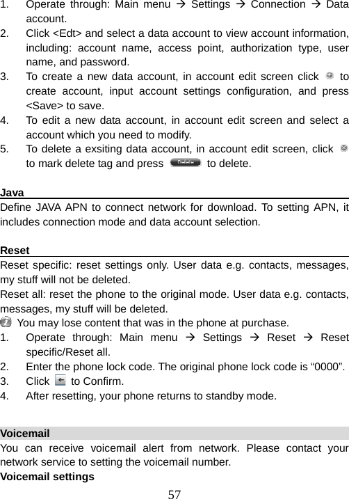  571.  Operate through: Main menu Æ Settings Æ Connection Æ Data account. 2.  Click &lt;Edt&gt; and select a data account to view account information, including: account name, access point, authorization type, user name, and password.   3.  To create a new data account, in account edit screen click   to create account, input account settings configuration, and press &lt;Save&gt; to save. 4.  To edit a new data account, in account edit screen and select a account which you need to modify. 5.  To delete a exsiting data account, in account edit screen, click   to mark delete tag and press   to delete.  Java                                                                    Define JAVA APN to connect network for download. To setting APN, it includes connection mode and data account selection.  Reset                                                                   Reset specific: reset settings only. User data e.g. contacts, messages, my stuff will not be deleted. Reset all: reset the phone to the original mode. User data e.g. contacts, messages, my stuff will be deleted.     You may lose content that was in the phone at purchase. 1.  Operate through: Main menu Æ Settings Æ Reset Æ Reset specific/Reset all. 2.  Enter the phone lock code. The original phone lock code is “0000”. 3. Click  to Confirm. 4.  After resetting, your phone returns to standby mode.  Voicemail                                                               You can receive voicemail alert from network. Please contact your network service to setting the voicemail number. Voicemail settings 