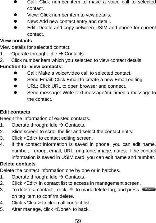  59z  Call: Click number item to make a voice call to selected contact. z  View: Click number item to vew details. z  New: Add new contact entry and detail. z  Edit: Delete and copy between USIM and phone for current contact. View contacts View details for selected contact. 1.   Operate through: Idle Æ Contacts. 2.      Click number item which you selected to view contact details. Function for view contacts: z  Call: Make a voice/video call to selected contact. z  Send Email: Click Email to create a new Email editing. z  URL: Click URL to open browser and connect. z  Send message: Write text message/multimedia message to the contact.  Edit contacts Reedit the information of existed contacts. 1. Operate through: Idle Æ Contacts. 2.  Slide screen to scroll the list and select the contact entry. 3.  Click &lt;Edit&gt; to contact editing screen.   4.  If the contact information is saved in phone, you can edit name, number,    group, email, URL, ring tone, image, notes; if the contact information is saved in USIM card, you can edit name and number.   Delete contacts Delete the contact information one by one or in batches. 1. Operate through: Idle Æ Contacts. 2.  Click &lt;Edit&gt; in contact list to access in management screen. 3.  To delete a contact , click    to mark delete tag, and press   on tag item to confirm delete. 4.  Click &lt;Clear&gt; to clean all contact list. 5.  After manage, click &lt;Done&gt; to back. 