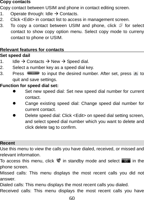  60 Copy contacts Copy contact between USIM and phone in contact editing screen. 1.   Operate through: Idle Æ Contacts. 2.      Click &lt;Edit&gt; in contact list to access in management screen. 3.   To copy a contact between USIM and phone, click   for select contact to show copy option menu. Select copy mode to curreny contact to phone or USIM.  Relevant features for contacts                                            Set speed dail 1. Idle Æ Contacts Æ New Æ Speed dial. 2.  Select a number key as a speed dial key. 3. Press    to input the desired number. After set, press   to   quit and save settings. Function for speed dial set: z  Set new speed dial: Set new speed dial number for current contact. z  Cange existing speed dial: Change speed dial number for current contact. z  Delete speed dial: Click &lt;Edit&gt; on speed dial setting screen, and select speed dial number which you want to delete and click delete tag to confirm.  Recent                                                                 Use this menu to view the calls you have dialed, received, or missed and relevant information.   To access this menu, click   in standby mode and select   in the phone screen.   Missed calls: This menu displays the most recent calls you did not answer. Dialed calls: This menu displays the most recent calls you dialed. Received calls: This menu displays the most recent calls you have 