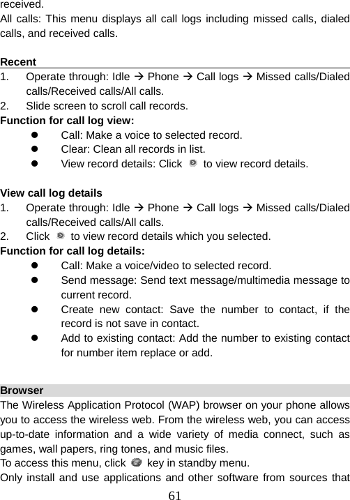  61received. All calls: This menu displays all call logs including missed calls, dialed calls, and received calls.  Recent                                                                 1. Operate through: Idle Æ Phone Æ Call logs Æ Missed calls/Dialed  calls/Received calls/All calls. 2.  Slide screen to scroll call records. Function for call log view: z  Call: Make a voice to selected record. z  Clear: Clean all records in list. z  View record details: Click    to view record details.  View call log details 1. Operate through: Idle Æ Phone Æ Call logs Æ Missed calls/Dialed  calls/Received calls/All calls. 2. Click   to view record details which you selected. Function for call log details: z  Call: Make a voice/video to selected record. z  Send message: Send text message/multimedia message to current record. z  Create new contact: Save the number to contact, if the record is not save in contact. z  Add to existing contact: Add the number to existing contact for number item replace or add.  Browser                                                                The Wireless Application Protocol (WAP) browser on your phone allows you to access the wireless web. From the wireless web, you can access up-to-date information and a wide variety of media connect, such as games, wall papers, ring tones, and music files. To access this menu, click    key in standby menu. Only install and use applications and other software from sources that 