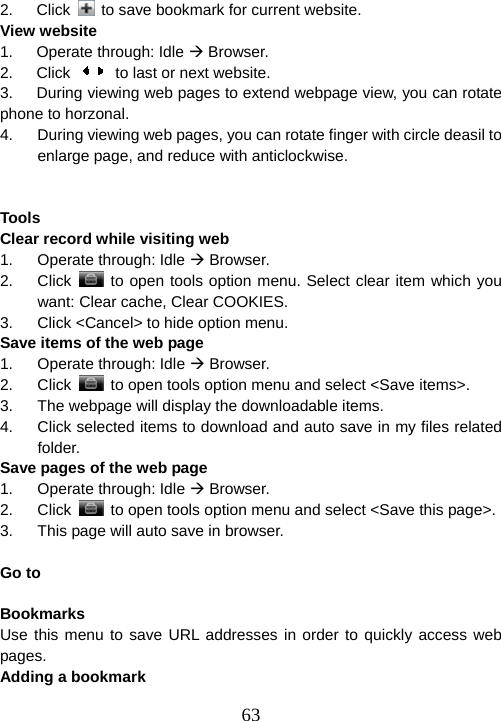  632.   Click    to save bookmark for current website. View website 1.   Operate through: Idle Æ Browser. 2.   Click    to last or next website. 3.      During viewing web pages to extend webpage view, you can rotate phone to horzonal. 4.  During viewing web pages, you can rotate finger with circle deasil to enlarge page, and reduce with anticlockwise.   Tools                                                              Clear record while visiting web 1. Operate through: Idle Æ Browser. 2. Click   to open tools option menu. Select clear item which you want: Clear cache, Clear COOKIES. 3.  Click &lt;Cancel&gt; to hide option menu. Save items of the web page 1. Operate through: Idle Æ Browser. 2. Click    to open tools option menu and select &lt;Save items&gt;. 3.  The webpage will display the downloadable items. 4.  Click selected items to download and auto save in my files related folder. Save pages of the web page 1. Operate through: Idle Æ Browser. 2. Click    to open tools option menu and select &lt;Save this page&gt;. 3.  This page will auto save in browser.  Go to                                                              Bookmarks                                                             Use this menu to save URL addresses in order to quickly access web pages. Adding a bookmark 
