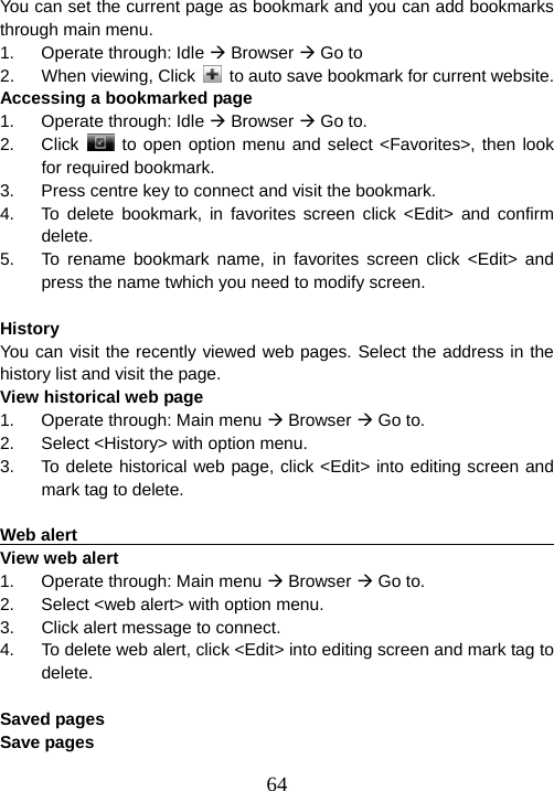  64You can set the current page as bookmark and you can add bookmarks through main menu. 1. Operate through: Idle Æ Browser Æ Go to 2.  When viewing, Click    to auto save bookmark for current website. Accessing a bookmarked page 1. Operate through: Idle Æ Browser Æ Go to. 2. Click   to open option menu and select &lt;Favorites&gt;, then look for required bookmark. 3.  Press centre key to connect and visit the bookmark. 4.  To delete bookmark, in favorites screen click &lt;Edit&gt; and confirm delete. 5.  To rename bookmark name, in favorites screen click &lt;Edit&gt; and press the name twhich you need to modify screen.  History                                                                 You can visit the recently viewed web pages. Select the address in the history list and visit the page.   View historical web page 1.  Operate through: Main menu Æ Browser Æ Go to. 2.  Select &lt;History&gt; with option menu. 3.  To delete historical web page, click &lt;Edit&gt; into editing screen and mark tag to delete.  Web alert                                                               View web alert 1.  Operate through: Main menu Æ Browser Æ Go to. 2.  Select &lt;web alert&gt; with option menu. 3.  Click alert message to connect. 4.  To delete web alert, click &lt;Edit&gt; into editing screen and mark tag to delete.  Saved pages                                                            Save pages 