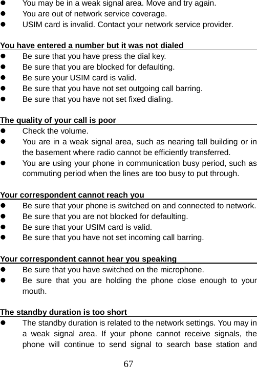  67z  You may be in a weak signal area. Move and try again. z  You are out of network service coverage.   z  USIM card is invalid. Contact your network service provider.  You have entered a number but it was not dialed                          z  Be sure that you have press the dial key.   z  Be sure that you are blocked for defaulting. z  Be sure your USIM card is valid.   z  Be sure that you have not set outgoing call barring. z  Be sure that you have not set fixed dialing.    The quality of your call is poor                                           z  Check the volume.   z  You are in a weak signal area, such as nearing tall building or in the basement where radio cannot be efficiently transferred.   z  You are using your phone in communication busy period, such as commuting period when the lines are too busy to put through.    Your correspondent cannot reach you                                    z  Be sure that your phone is switched on and connected to network.   z  Be sure that you are not blocked for defaulting.   z  Be sure that your USIM card is valid.   z  Be sure that you have not set incoming call barring.  Your correspondent cannot hear you speaking                            z  Be sure that you have switched on the microphone. z  Be sure that you are holding the phone close enough to your mouth.   The standby duration is too short                                        z  The standby duration is related to the network settings. You may in a weak signal area. If your phone cannot receive signals, the phone will continue to send signal to search base station and 