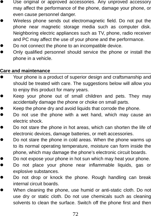  72z  Use original or approved accessories. Any unproved accessory may affect the performance of the phone, damage your phone, or even cause personnel danger.   z  Wireless phone sends out electromagnetic field. Do not put the phone near magnetic storage media such as computer disk. Neighboring electric appliances such as TV, phone, radio receiver and PC may affect the use of your phone and the performance.     z  Do not connect the phone to an incompatible device.   z  Only qualified personnel should service the phone or install the phone in a vehicle.    Care and maintenance                                                   z  Your phone is a product of superior design and craftsmanship and should be treated with care. The suggestions below will allow you to enjoy this product for many years.   z  Keep your phone out of small children and pets. They may accidentally damage the phone or choke on small parts.   z  Keep the phone dry and avoid liquids that corrode the phone.   z  Do not use the phone with a wet hand, which may cause an electric shock.   z  Do not stare the phone in hot areas, which can shorten the life of electronic devices, damage batteries, or melt accessories.   z  Do not stare the phone in cold areas. When the phone warms up to its normal operating temperature, moisture can form inside the phone, which may damage the phone’s electronic circuit boards.   z  Do not expose your phone in hot sun which may heat your phone.   z  Do not place your phone near inflammable liquids, gas or explosive substances.   z  Do not drop or knock the phone. Rough handling can break internal circuit boards.   z  When cleaning the phone, use humid or anti-static cloth. Do not use dry or static cloth. Do not use chemicals such as cleaning solvents to clean the surface. Switch off the phone first and then 