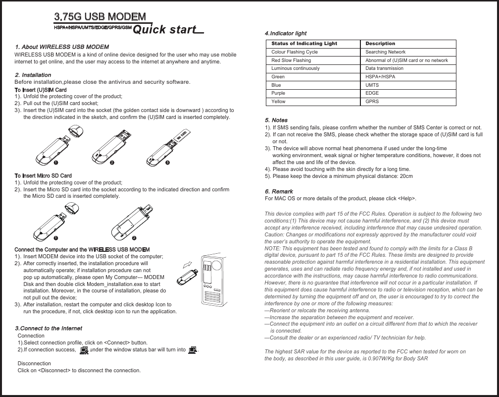                                   WIRELESS USB MODEM is a kind of online device designed for the user who may use mobileinternet to get online, and the user may access to the internet at anywhere and anytime.                                                       To Insert (U)SIM Card1). Unfold the protecting cover of the product;2). Pull out the (U)SIM card socket; 3). Insert the (U)SIM card into the socket (the golden contact side is downward ) according to       the direction indicated in the sketch, and confirm the (U)SIM card is inserted completely.To Insert Micro SD Card 1). Unfold the protecting cover of the product;2). Insert the Micro SD card into the socket according to the indicated direction and confirm       the Micro SD card is inserted completely. Connect the Computer and the WIRELESS USB MODEM1). Insert MODEM device into the USB socket of the computer;2). After correctly inserted, the installation procedure will       automatically operate; if installation procedure can not       pop up automatically, please open My Computer--- MODEM       Disk and then double click Modem_installation.exe to start       installation. Moreover, in the course of installation, please do       not pull out the device;3). After installation, restart the computer and click desktop Icon to       run the procedure, if not, click desktop icon to run the application.1. About WIRELESS USB MODEM 2. Installation123124.Indicator light                                                 1). If SMS sending fails, please confirm whether the number of SMS Center is correct or not.2). If can not receive the SMS, please check whether the storage space of (U)SIM card is full      or not.3). The device will above normal heat phenomena if used under the long-time      working environment, weak signal or higher temperature conditions, however, it does not      affect the use and life of the device.4). Please avoid touching with the skin directly for a long time.5). Please keep the device a minimum physical distance: 20cm                                                      For MAC OS or more details of the product, please click &lt;Help&gt;.3.Connect to the Internet  5. Notes6. Remark 3.75G USB MODEMHSPA+/HSPA/UMTS/EDGE/GPRS/GSMStatus of Indicating Light Colour Flashing Cycle Red Slow FlashingLuminous continuouslyGreenBluePurpleYellowDescription  Searching Network Abnormal of (U)SIM card or no network                   Data transmissionHSPA+/HSPAUMTSEDGEGPRSBefore installation,please close the antivirus and security software.Connection 1).Select connection profile, click on &lt;Connect&gt; button. 2).If connection success,         under the window status bar will turn into        .Disconnection Click on &lt;Disconnect&gt; to disconnect the connection. This device complies with part 15 of the FCC Rules. Operation is subject to the following two conditions:(1) This device may not cause harmful interference, and (2) this device must accept any interference received, including interference that may cause undesired operation.Caution: Changes or modifications not expressly approved by the manufacturer could void the user’s authority to operate the equipment.NOTE: This equipment has been tested and found to comply with the limits for a Class B digital device, pursuant to part 15 of the FCC Rules. These limits are designed to provide reasonable protection against harmful interference in a residential installation. This equipment generates, uses and can radiate radio frequency energy and, if not installed and used in accordance with the instructions, may cause harmful interference to radio communications. However, there is no guarantee that interference will not occur in a particular installation. If this equipment does cause harmful interference to radio or television reception, which can be determined by turning the equipment off and on, the user is encouraged to try to correct the interference by one or more of the following measures:—Reorient or relocate the receiving antenna.—Increase the separation between the equipment and receiver.—Connect the equipment into an outlet on a circuit different from that to which the receiver     is connected.—Consult the dealer or an experienced radio/ TV technician for help.The highest SAR value for the device as reported to the FCC when tested for worn on the body, as described in this user guide, is 0.907W/Kg for Body SAR 