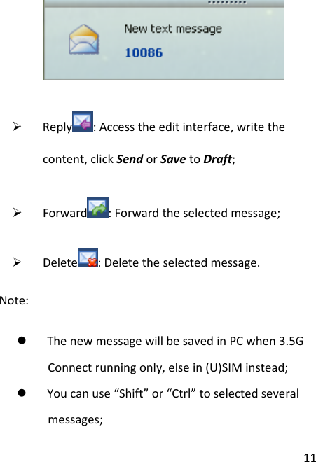 11¾ Reply :Accesstheeditinterface,writethecontent,clickSendorSavetoDraft;¾ Forward :Forwardtheselectedmessage;¾ Delete :Deletetheselectedmessage.Note:z ThenewmessagewillbesavedinPCwhen3.5GConnectrunningonly,elsein(U)SIMinstead;z Youcanuse“Shift”or“Ctrl”toselectedseveralmessages;