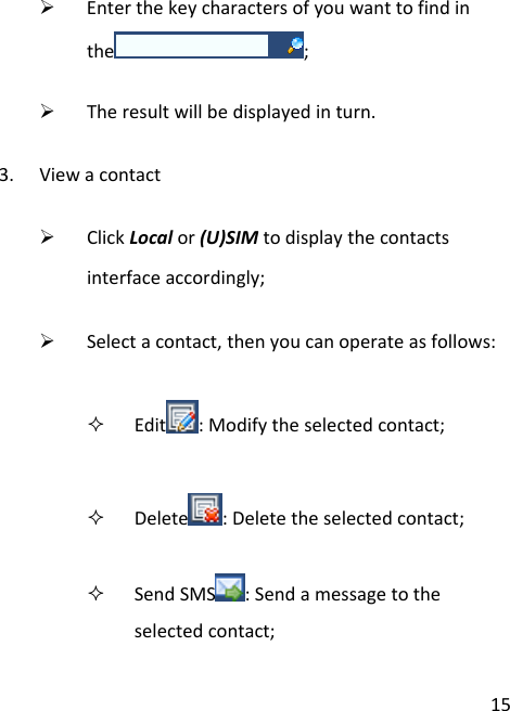 15¾ Enterthekeycharactersofyouwanttofindinthe ;¾ Theresultwillbedisplayedinturn.3. Viewacontact¾ ClickLocalor(U)SIMtodisplaythecontactsinterfaceaccordingly;¾ Selectacontact,thenyoucanoperateasfollows: Edit :Modifytheselectedcontact; Delete :Deletetheselectedcontact; SendSMS :Sendamessagetotheselectedcontact;