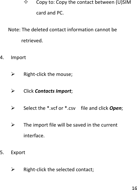16 Copyto:Copythecontactbetween(U)SIMcardandPC.Note:Thedeletedcontactinformationcannotberetrieved.4. Import¾ Right‐clickthemouse;¾ ClickContactsImport;¾ Selectthe*.vcfor*.csvfileandclickOpen;¾ Theimportfilewillbesavedinthecurrentinterface.5. Export¾ Right‐clicktheselectedcontact;