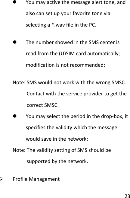 23z Youmayactivethemessagealerttone,andalsocansetupyourfavoritetoneviaselectinga*.wavfileinthePC.z ThenumbershowedintheSMScenterisreadfromthe(U)SIMcardautomatically;modificationisnotrecommended;Note:SMSwouldnotworkwiththewrongSMSC.ContactwiththeserviceprovidertogetthecorrectSMSC.z Youmayselecttheperiodinthedrop‐box,itspecifiesthevaliditywhichthemessagewouldsaveinthenetwork;Note:ThevaliditysettingofSMSshouldbesupportedbythenetwork.¾ ProfileManagement