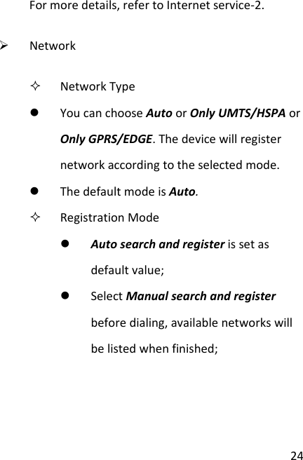 24Formoredetails,refertoInternetservice‐2.¾ Network NetworkTypez YoucanchooseAutoorOnlyUMTS/HSPAorOnlyGPRS/EDGE.Thedevicewillregisternetworkaccordingtotheselectedmode.z ThedefaultmodeisAuto. RegistrationModez Autosearchandregisterissetasdefaultvalue;z SelectManualsearchandregisterbeforedialing,availablenetworkswillbelistedwhenfinished;