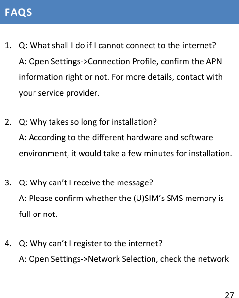 27FAQS1. Q:WhatshallIdoifIcannotconnecttotheinternet?A:OpenSettings‐&gt;ConnectionProfile,confirmtheAPNinformationrightornot.Formoredetails,contactwithyourserviceprovider.2. Q:Whytakessolongforinstallation?A:Accordingtothedifferenthardwareandsoftwareenvironment,itwouldtakeafewminutesforinstallation.3. Q:Whycan’tIreceivethemessage?A:Pleaseconfirmwhetherthe(U)SIM’sSMSmemoryisfullornot.4. Q:Whycan’tIregistertotheinternet?A:OpenSettings‐&gt;NetworkSelection,checkthenetwork