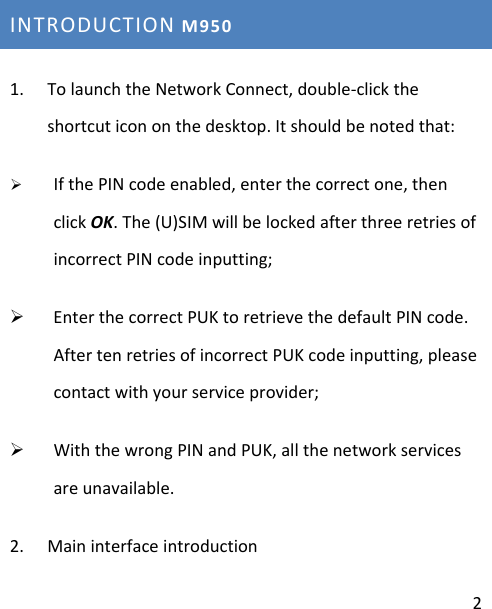 2INTRODUCTIONM9501. TolaunchtheNetworkConnect,double‐clicktheshortcuticononthedesktop.Itshouldbenotedthat:¾ IfthePINcodeenabled,enterthecorrectone,thenclickOK.The(U)SIMwillbelockedafterthreeretriesofincorrectPINcodeinputting;¾ EnterthecorrectPUKtoretrievethedefaultPINcode.AftertenretriesofincorrectPUKcodeinputting,pleasecontactwithyourserviceprovider;¾ WiththewrongPINandPUK,allthenetworkservicesareunavailable.2. Maininterfaceintroduction 
