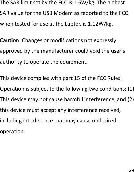 29TheSARlimitsetbytheFCCis1.6W/kg.ThehighestSARvaluefortheUSBModemasreportedtotheFCCwhentestedforuseattheLaptopis1.12W/kg.Caution:Changesormodificationsnotexpresslyapprovedbythemanufacturercouldvoidtheuser’sauthoritytooperatetheequipment.Thisdevicecomplieswithpart15oftheFCCRules.Operationissubjecttothefollowingtwoconditions:(1)Thisdevicemaynotcauseharmfulinterference,and(2)thisdevicemustacceptanyinterferencereceived,includinginterferencethatmaycauseundesiredoperation.