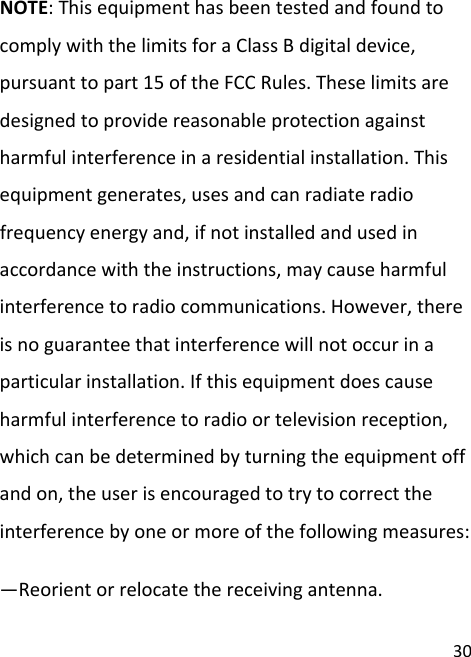 30NOTE:ThisequipmenthasbeentestedandfoundtocomplywiththelimitsforaClassBdigitaldevice,pursuanttopart15oftheFCCRules.Theselimitsaredesignedtoprovidereasonableprotectionagainstharmfulinterferenceinaresidentialinstallation.Thisequipmentgenerates,usesandcanradiateradiofrequencyenergyand,ifnotinstalledandusedinaccordancewiththeinstructions,maycauseharmfulinterferencetoradiocommunications.However,thereisnoguaranteethatinterferencewillnotoccurinaparticularinstallation.Ifthisequipmentdoescauseharmfulinterferencetoradioortelevisionreception,whichcanbedeterminedbyturningtheequipmentoffandon,theuserisencouragedtotrytocorrecttheinterferencebyoneormoreofthefollowingmeasures:—Reorientorrelocatethereceivingantenna.