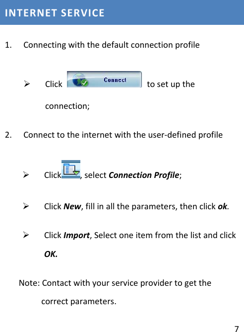 7INTERNETSERVICE1. Connectingwiththedefaultconnectionprofile¾ Clicktosetuptheconnection;2. Connecttotheinternetwiththeuser‐definedprofile¾ Click ,selectConnectionProfile;¾ ClickNew,fillinalltheparameters,thenclickok.¾ ClickImport,SelectoneitemfromthelistandclickOK.Note:Contactwithyourserviceprovidertogetthecorrectparameters.