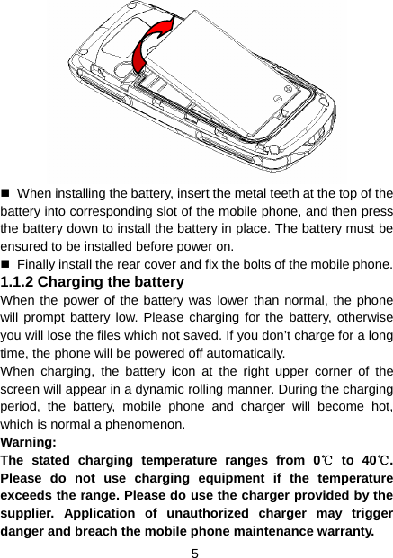 5    When installing the battery, insert the metal teeth at the top of the battery into corresponding slot of the mobile phone, and then press the battery down to install the battery in place. The battery must be ensured to be installed before power on.   Finally install the rear cover and fix the bolts of the mobile phone. 1.1.2 Charging the battery When the power of the battery was lower than normal, the phone will prompt battery low. Please charging for the battery, otherwise you will lose the files which not saved. If you don’t charge for a long time, the phone will be powered off automatically. When charging, the battery icon at the right upper corner of the screen will appear in a dynamic rolling manner. During the charging period, the battery, mobile phone and charger will become hot, which is normal a phenomenon. Warning:  The stated charging temperature ranges from 0  to 40 . ℃℃Please do not use charging equipment if the temperature exceeds the range. Please do use the charger provided by the supplier. Application of unauthorized charger may trigger danger and breach the mobile phone maintenance warranty. 