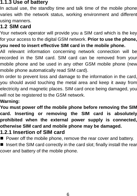 6 1.1.3 Use of battery In actual use, the standby time and talk time of the mobile phone varies with the network status, working environment and different using manners. 1.2 SIM card Your network operator will provide you a SIM card which is the key for your access to the digital GSM network. Prior to use the phone, you need to insert effective SIM card in the mobile phone. All relevant information concerning network connection will be recorded in the SIM card. SIM card can be removed from your mobile phone and be used in any other GSM mobile phone (new mobile phone automatically read SIM card). In order to prevent loss and damage to the information in the card, you should avoid touching the metal area and keep it away from electricity and magnetic places. SIM card once being damaged, you will not be registered to the GSM network. Warning:  You must power off the mobile phone before removing the SIM card. Inserting or removing the SIM card is absolutely prohibited when the external power supply is connected, otherwise SIM card and mobile phone may be damaged. 1.2.1 Insertion of SIM card   Power off the mobile phone, remove the rear cover and battery.   Insert the SIM card correctly in the card slot; finally install the rear cover and battery of the mobile phone. 