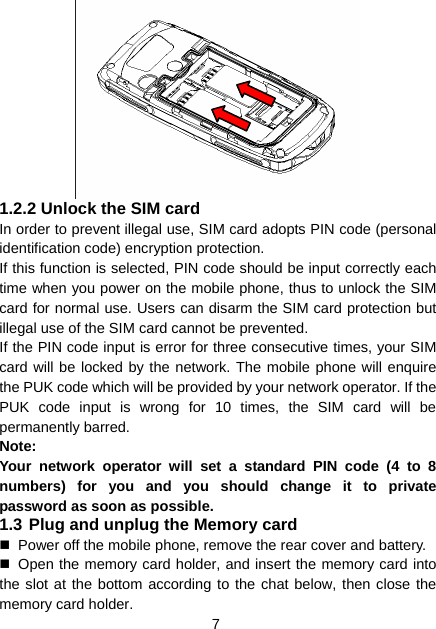 7   1.2.2 Unlock the SIM card In order to prevent illegal use, SIM card adopts PIN code (personal identification code) encryption protection. If this function is selected, PIN code should be input correctly each time when you power on the mobile phone, thus to unlock the SIM card for normal use. Users can disarm the SIM card protection but illegal use of the SIM card cannot be prevented. If the PIN code input is error for three consecutive times, your SIM card will be locked by the network. The mobile phone will enquire the PUK code which will be provided by your network operator. If the PUK code input is wrong for 10 times, the SIM card will be permanently barred. Note: Your network operator will set a standard PIN code (4 to 8 numbers) for you and you should change it to private password as soon as possible. 1.3 Plug and unplug the Memory card   Power off the mobile phone, remove the rear cover and battery.   Open the memory card holder, and insert the memory card into the slot at the bottom according to the chat below, then close the memory card holder. 