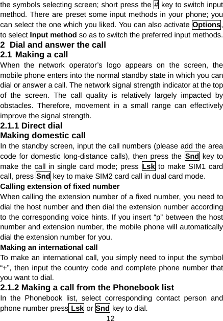 12 the symbols selecting screen; short press the # key to switch input method. There are preset some input methods in your phone; you can select the one which you liked. You can also activate Options, to select Input method so as to switch the preferred input methods. 2  Dial and answer the call 2.1 Making a call When the network operator’s logo appears on the screen, the mobile phone enters into the normal standby state in which you can dial or answer a call. The network signal strength indicator at the top of the screen. The call quality is relatively largely impacted by obstacles. Therefore, movement in a small range can effectively improve the signal strength. 2.1.1 Direct dial Making domestic call In the standby screen, input the call numbers (please add the area code for domestic long-distance calls), then press the Snd key to  make the call in single card mode; press Lsk to make SIM1 card call, press Snd key to make SIM2 card call in dual card mode. Calling extension of fixed number When calling the extension number of a fixed number, you need to dial the host number and then dial the extension number according to the corresponding voice hints. If you insert “p” between the host number and extension number, the mobile phone will automatically dial the extension number for you. Making an international call To make an international call, you simply need to input the symbol “+”, then input the country code and complete phone number that you want to dial. 2.1.2 Making a call from the Phonebook list In the Phonebook list, select corresponding contact person and phone number press Lsk or Snd key to dial. 