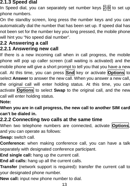 13 2.1.3 Speed dial In Speed dial, you can separately set number keys 2-9 to set up phone numbers. On the standby screen, long press the number keys and you can automatically dial the number that has been set up. If speed dial has not been set for the number key you long pressed, the mobile phone will hint you “No speed dial number”. 2.2 Answering a call 2.2.1 Answering new call If there is a new incoming call when in call progress, the mobile phone will pop up caller screen (call waiting is activated) and the mobile phone will give a short prompt to tell you that you have a new call. At this time, you can press Snd key or activate Options to select Answer to answer the new call. When you answer a new call, the original call will enter holding status. At this time, you can activate  Options to select Swap to the original call, and the new call will enter holding status. Note: When you are in call progress, the new call to another SIM card can’t be dialed in. 2.2.2 Connecting two calls at the same time When two telephone numbers are connected, activate Options, and you can operate as follows: Swap: switch call. Conference:  when making conference call, you can have a talk separately with designated conference participant. End single call: hang up the current call. End all calls: hang up all the current calls. Transfer (network support is required): transfer the current call to your designated phone number. New call: input new phone number to dial. 