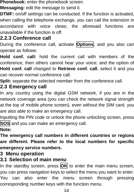 14 Phonebook: enter the phonebook screen. Messaging: edit the message to send it. DTMF: on/off settings can be conducted. If the function is activated, when calling the telephone exchange, you can call the extension in accordance with voice clews; the aforesaid functions are unavailable if the function is off. 2.2.3 Conference call During the conference call, activate Options, and you also can operate as follows: Hold conf. call: hold the current call with members of the conference, then others cannot hear your voice; and the option of Hold conf. call changed to Retrieve conf. call, select it and you can recover normal conference call. Split: separate the selected member from the conference call. 2.3 Emergency call In any country using the digital GSM network, if you are in the network coverage area (you can check the network signal strength at the top of mobile phone screen), even without the SIM card, you are also able to make an emergency call. Inputting the PIN code or unlock the phone unlocking screen, press SOS and you can make an emergency call. Note: The emergency call numbers in different countries or regions are different. Please refer to the local numbers for specific emergency service numbers. 3 Menu operation 3.1 Selection of main menu In the standby screen, press OK to enter the main menu screen, you can press navigation keys to select the menu you want to enter. You can also enter the menu screen through pressing corresponding number keys with the function menu. 