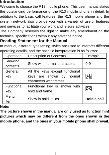 II Introduction Welcome to choose the R13 mobile phone. This user manual states the outstanding performance of the R13 mobile phone in detail. In addition to the basic call features, the R13 mobile phone and the system network also provide you with a variety of useful features and services to facilitate your work and leisure activities. The Company reserves the right to make any amendment on the technical specifications without any advance notice. Reading Statement for the Manual In manual, different typesetting styles are used to interpret different operating details, and the specific interpretation is as follows: Operation  Description of Contents  Example Showing contents  Show with normal characters  0-9 General key All the keys except functional keys are shown by normal characters with frames 0-9 Functional key Functional key is shown with bold and frame  OK Menu item  Show in bold italics  Hold a callNote:  The picture shown in the manual are only used as function hint pictures which may be different from the ones shown in the mobile phone, and the ones in your mobile phone shall prevail.  