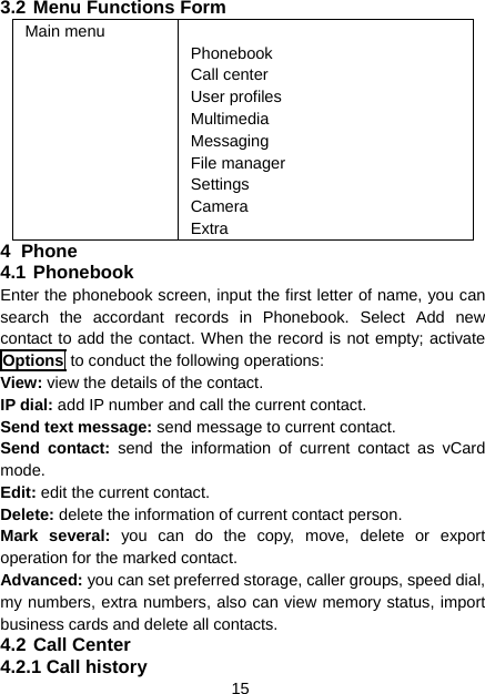 15 3.2 Menu Functions Form Main menu   Phonebook Call center User profiles Multimedia Messaging File manager Settings Camera Extra 4 Phone 4.1 Phonebook Enter the phonebook screen, input the first letter of name, you can search the accordant records in Phonebook. Select Add new contact to add the contact. When the record is not empty; activate Options to conduct the following operations: View: view the details of the contact. IP dial: add IP number and call the current contact. Send text message: send message to current contact. Send contact: send the information of current contact as vCard mode. Edit: edit the current contact. Delete: delete the information of current contact person. Mark several: you can do the copy, move, delete or export operation for the marked contact. Advanced: you can set preferred storage, caller groups, speed dial, my numbers, extra numbers, also can view memory status, import business cards and delete all contacts. 4.2 Call Center 4.2.1 Call history 