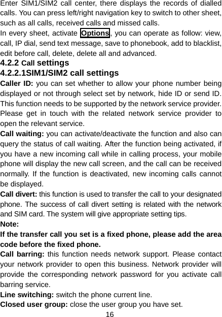 16 Enter SIM1/SIM2 call center, there displays the records of dialled calls. You can press left/right navigation key to switch to other sheet, such as all calls, received calls and missed calls. In every sheet, activate Options , you can operate as follow: view, call, IP dial, send text message, save to phonebook, add to blacklist, edit before call, delete, delete all and advanced. 4.2.2 Call settings 4.2.2.1SIM1/SIM2 call settings Caller ID: you can set whether to allow your phone number being displayed or not through select set by network, hide ID or send ID. This function needs to be supported by the network service provider. Please get in touch with the related network service provider to open the relevant service. Call waiting: you can activate/deactivate the function and also can query the status of call waiting. After the function being activated, if you have a new incoming call while in calling process, your mobile phone will display the new call screen, and the call can be received normally. If the function is deactivated, new incoming calls cannot be displayed. Call divert: this function is used to transfer the call to your designated phone. The success of call divert setting is related with the network and SIM card. The system will give appropriate setting tips.   Note:  If the transfer call you set is a fixed phone, please add the area code before the fixed phone. Call barring: this function needs network support. Please contact your network provider to open this business. Network provider will provide the corresponding network password for you activate call barring service. Line switching: switch the phone current line.   Closed user group: close the user group you have set. 