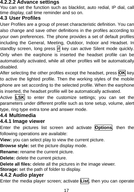 17 4.2.2.2 Advance settings You can set the function such as blacklist, auto redial, IP dial, call time display, call time reminder and so on. 4.3 User Profiles User Profiles are a group of preset characteristic definition. You can also change and save other definitions in the profiles according to your own preferences. The phone provides a set of default profiles including the General, Meeting, Outdoor, Indoor and Headset. In standby screen, long press # key can active Silent mode quickly. Only when the earphone is inserted the headset profile can be automatically activated, while all other profiles will be automatically disabled. After selecting the other profiles except the headset, press OK key to active the lighted profile. Then the working styles of the mobile phone are set according to the selected profile. When the earphone is inserted, the headset profile will be automatically activated. Active  LSK to enter the customize settings; you can set the parameters under different profile such as tone setup, volume, alert type, ring type extra tone and answer mode. 4.4 Multimedia 4.4.1 Image viewer Enter the pictures list screen and activate Options, then the following operations are available:     View: you can select play to view the current picture.  Browse style: set the picture display mode.   Rename: rename the current picture.   Delete: delete the current picture. Delete all files: delete all the pictures in the image viewer. Storage: set the path of folder to display. 4.4.2 Audio player Enter the media player screen; activate List, then you can operate 