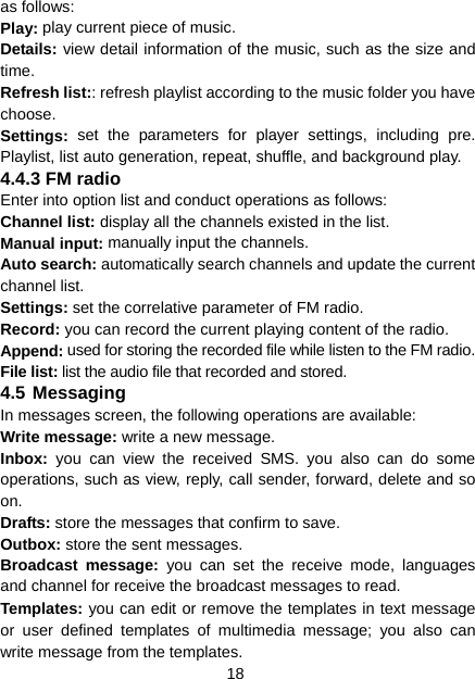 18 as follows: Play: play current piece of music. Details: view detail information of the music, such as the size and time. Refresh list:: refresh playlist according to the music folder you have choose. Settings: set the parameters for player settings, including pre. Playlist, list auto generation, repeat, shuffle, and background play. 4.4.3 FM radio Enter into option list and conduct operations as follows: Channel list: display all the channels existed in the list. Manual input: manually input the channels. Auto search: automatically search channels and update the current channel list. Settings: set the correlative parameter of FM radio. Record: you can record the current playing content of the radio. Append: used for storing the recorded file while listen to the FM radio. File list: list the audio file that recorded and stored. 4.5 Messaging In messages screen, the following operations are available: Write message: write a new message. Inbox:  you can view the received SMS. you also can do some operations, such as view, reply, call sender, forward, delete and so on. Drafts: store the messages that confirm to save. Outbox: store the sent messages. Broadcast message: you can set the receive mode, languages and channel for receive the broadcast messages to read. Templates: you can edit or remove the templates in text message or user defined templates of multimedia message; you also can write message from the templates. 