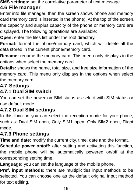 19 SMS settings: set the correlative parameter of text message.   4.6 File manager Enter into file manager, then the screen shows phone and memory card (memory card is inserted in the phone). At the top of the screen, the capacity and surplus capacity of the phone or memory card are displayed. The following operations are available: Open: enter the files list under the root directory. Format:  format the phone/memory card, which will delete all the data stored in the current phone/memory card. Rename: rename the memory card. This menu only displays in the options when select the memory card. Details: shows the name, total size, and free size information of the memory card. This menu only displays in the options when select the memory card. 4.7 Settings 4.7.1 Dual SIM switch You can set the power on SIM status as select with SIM status or use default mode. 4.7.2 Dual SIM settings In this function you can select the reception mode for your phone, such as: Dual SIM open, Only SIM1 open, Only SIM2 open, Flight mode. 4.7.3 Phone settings Time and date: modify the current city, time, date and the format. Schedule power on/off: after setting and activating this function, the mobile phone will be automatically powered on/off at the corresponding setting time. Language: you can set the language of the mobile phone. Pref. input methods: there are multiplicities input methods to be selected. You can choose one as the default original input method for text editing. 